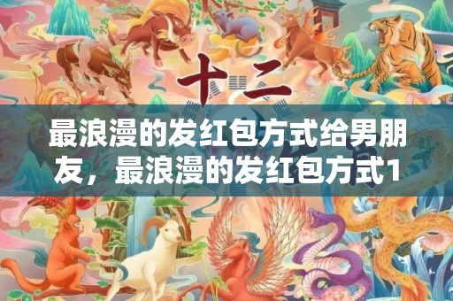 最浪漫的发红包方式给男朋友，最浪漫的发红包方式1314
