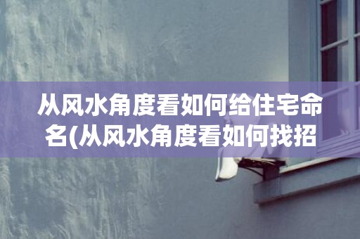 从风水角度看如何给住宅命名(从风水角度看如何找招正桃花)