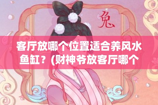 客厅放哪个位置适合养风水鱼缸？(财神爷放客厅哪个位置好)