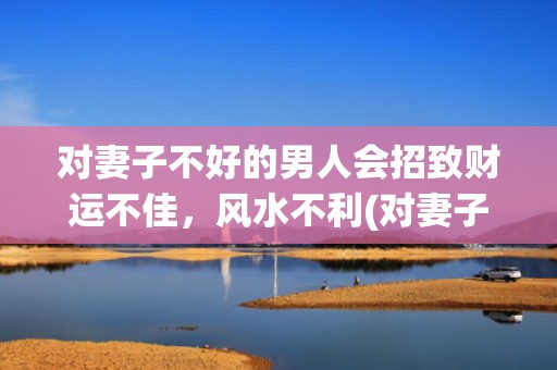 对妻子不好的男人会招致财运不佳，风水不利(对妻子不好的男人面相)