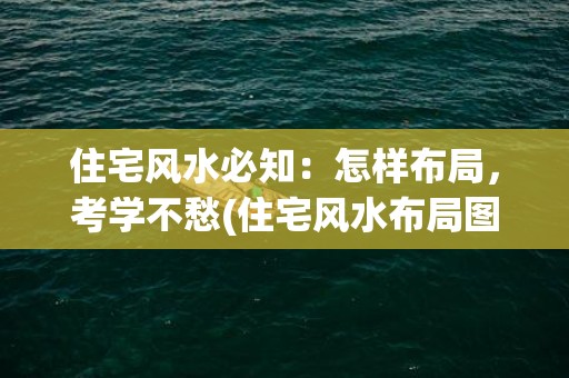 住宅风水必知：怎样布局，考学不愁(住宅风水布局图解大全)