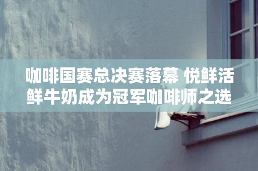 咖啡国赛总决赛落幕 悦鲜活鲜牛奶成为冠军咖啡师之选