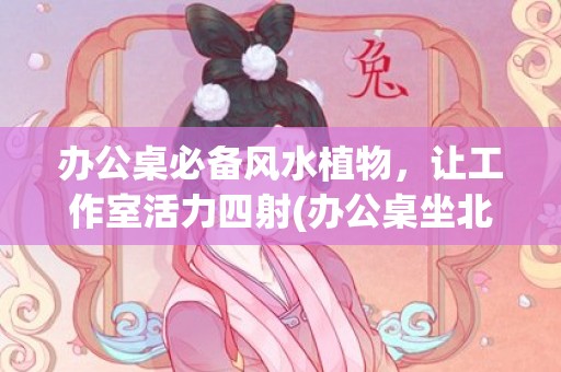 办公桌必备风水植物，让工作室活力四射(办公桌坐北朝南风水最佳布局)