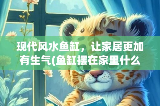 现代风水鱼缸，让家居更加有生气(鱼缸摆在家里什么位置好风水)