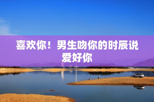 喜欢你！男生吻你的时辰说爱好你