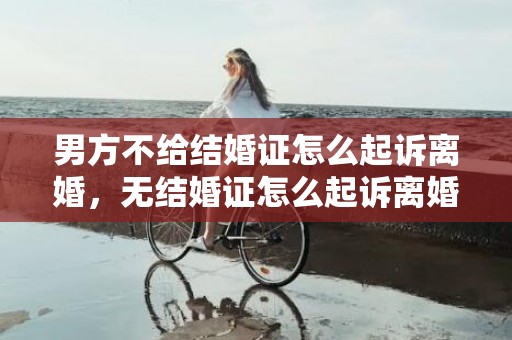 男方不给结婚证怎么起诉离婚，无结婚证怎么起诉离婚
