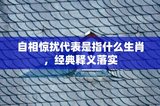 自相惊扰代表是指什么生肖，经典释义落实