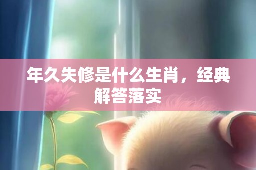 年久失修是什么生肖，经典解答落实