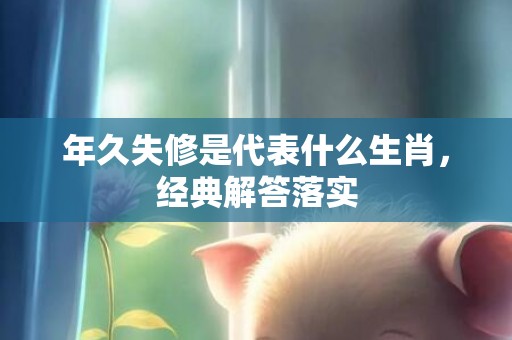 年久失修是代表什么生肖，经典解答落实