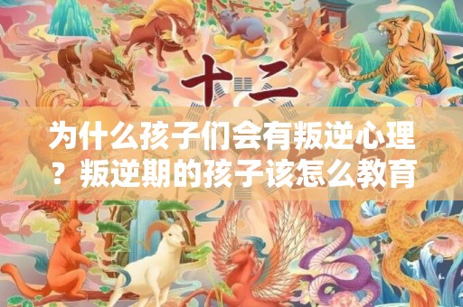 为什么孩子们会有叛逆心理？叛逆期的孩子该怎么教育？