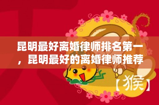 昆明最好离婚律师排名第一，昆明最好的离婚律师推荐
