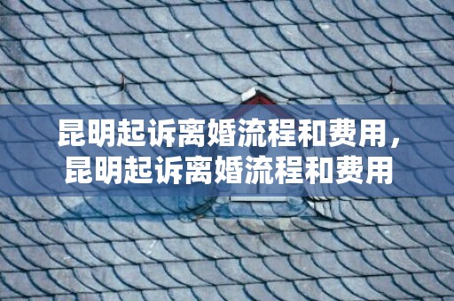 昆明起诉离婚流程和费用，昆明起诉离婚流程和费用