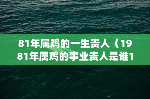 81年属鸡的一生贵人（1981年属鸡的事业贵人是谁1981年属鸡的事业贵人是谁呀_卦...）