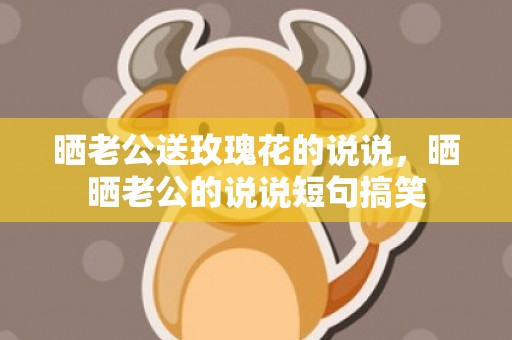 晒老公送玫瑰花的说说，晒晒老公的说说短句搞笑