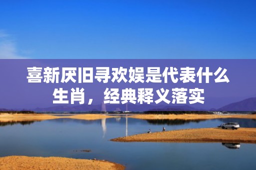 喜新厌旧寻欢娱是代表什么生肖，经典释义落实