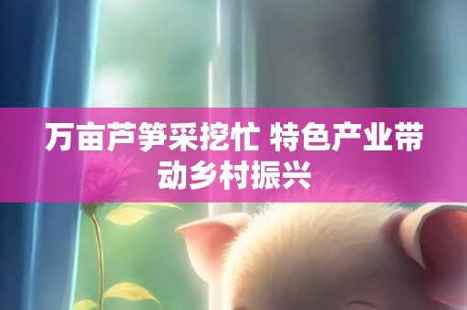 万亩芦笋采挖忙 特色产业带动乡村振兴