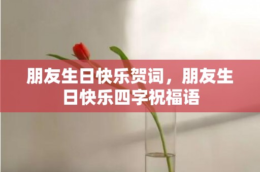 朋友生日快乐贺词，朋友生日快乐四字祝福语