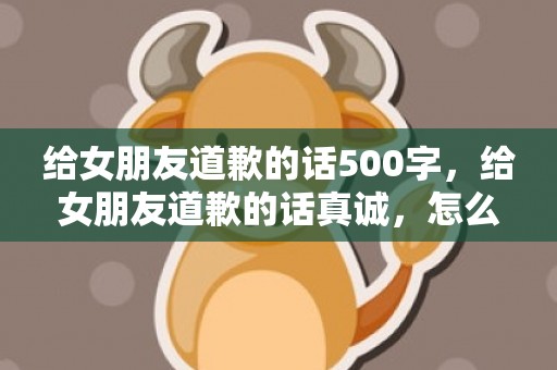 给女朋友道歉的话500字，给女朋友道歉的话真诚，怎么诚恳的跟女朋友道歉