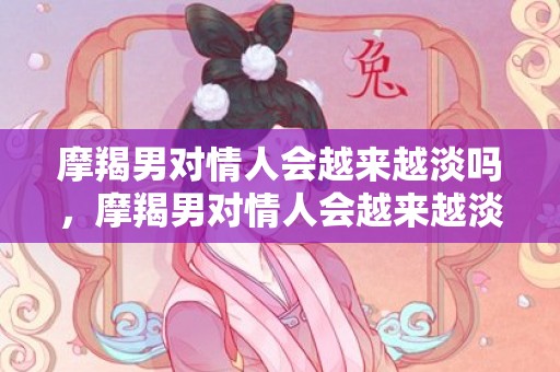 摩羯男对情人会越来越淡吗，摩羯男对情人会越来越淡吗，摩羯男会轻易放弃情人吗