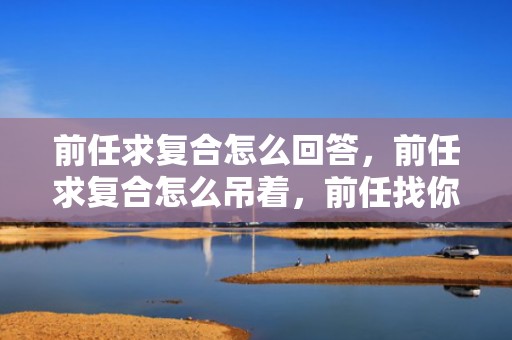 前任求复合怎么回答，前任求复合怎么吊着，前任找你和好怎么回应