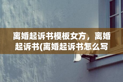 离婚起诉书模板女方，离婚起诉书(离婚起诉书怎么写)