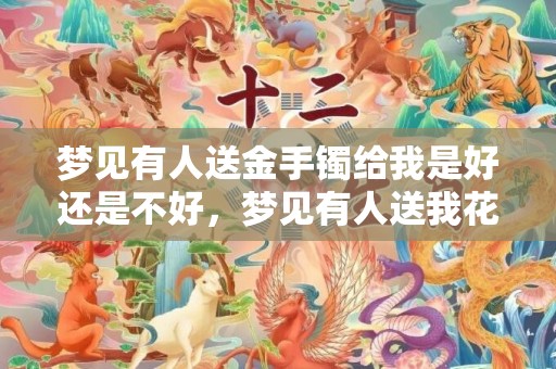 梦见有人送金手镯给我是好还是不好，梦见有人送我花啥意思