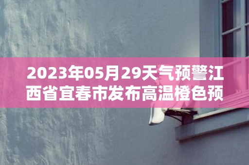 2023年05月29天气预警江西省宜春市发布高温橙色预警