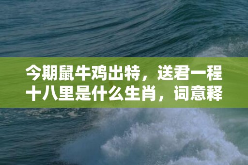 今期鼠牛鸡出特，送君一程十八里是什么生肖，词意释义落实