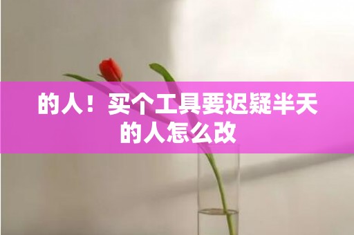 的人！买个工具要迟疑半天的人怎么改