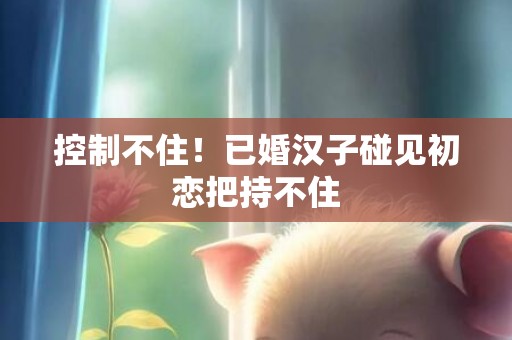 控制不住！已婚汉子碰见初恋把持不住