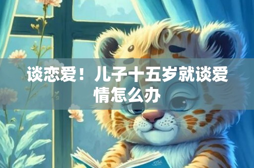 谈恋爱！儿子十五岁就谈爱情怎么办