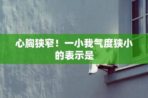 心胸狭窄！一小我气度狭小的表示是