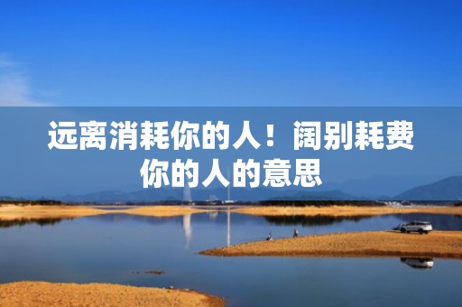 远离消耗你的人！阔别耗费你的人的意思
