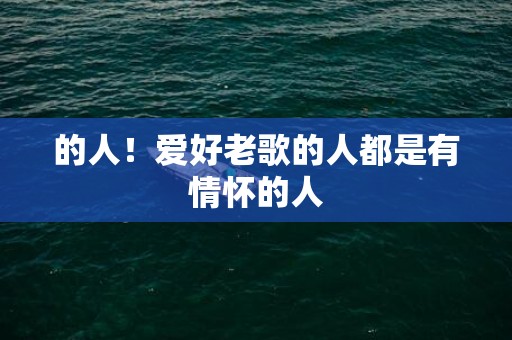 的人！爱好老歌的人都是有情怀的人