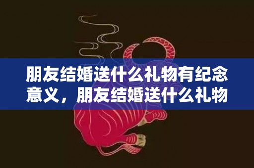 朋友结婚送什么礼物有纪念意义，朋友结婚送什么礼物好
