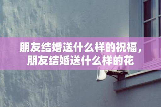 朋友结婚送什么样的祝福，朋友结婚送什么样的花