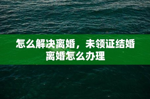 怎么解决离婚，未领证结婚离婚怎么办理