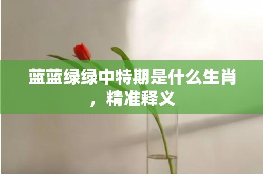蓝蓝绿绿中特期是什么生肖，精准释义
