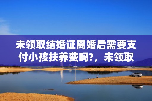未领取结婚证离婚后需要支付小孩扶养费吗?，未领取结婚证离婚协议