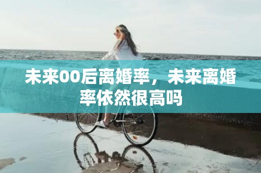 未来00后离婚率，未来离婚率依然很高吗