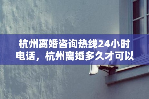 杭州离婚咨询热线24小时电话，杭州离婚多久才可以买房