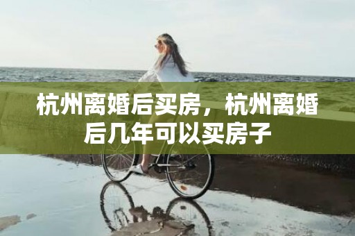 杭州离婚后买房，杭州离婚后几年可以买房子