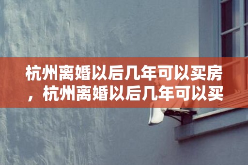 杭州离婚以后几年可以买房，杭州离婚以后几年可以买房