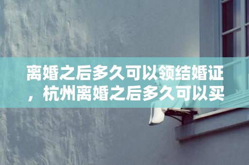 离婚之后多久可以领结婚证，杭州离婚之后多久可以买房