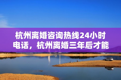 杭州离婚咨询热线24小时电话，杭州离婚三年后才能买房吗