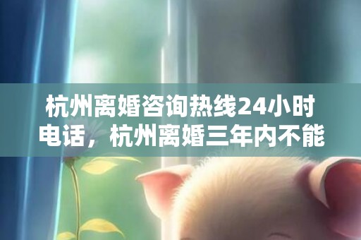 杭州离婚咨询热线24小时电话，杭州离婚三年内不能买房