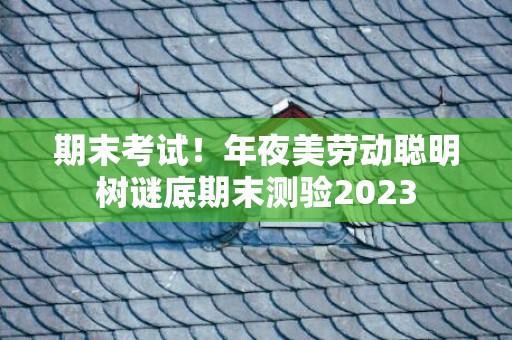 期末考试！年夜美劳动聪明树谜底期末测验2023