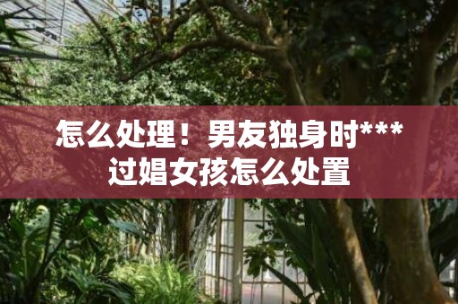怎么处理！男友独身时***过娼女孩怎么处置
