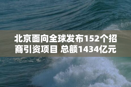 北京面向全球发布152个招商引资项目 总额1434亿元