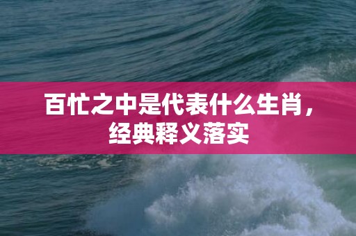 百忙之中是代表什么生肖，经典释义落实